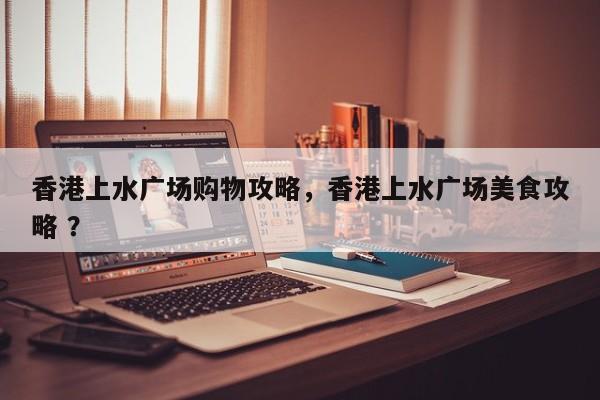 香港上水广场购物攻略，香港上水广场美食攻略 ？-第1张图片-二手车资讯网