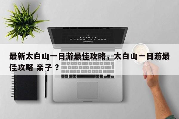 最新太白山一日游最佳攻略，太白山一日游最佳攻略 亲子 ？-第1张图片-二手车资讯网
