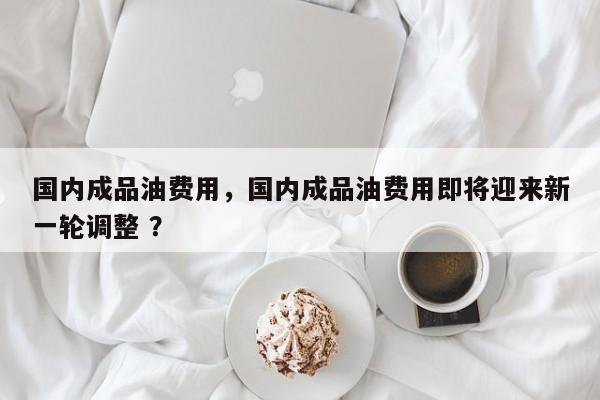 国内成品油费用，国内成品油费用即将迎来新一轮调整 ？-第1张图片-二手车资讯网