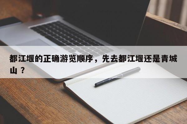 都江堰的正确游览顺序，先去都江堰还是青城山 ？-第1张图片-二手车资讯网