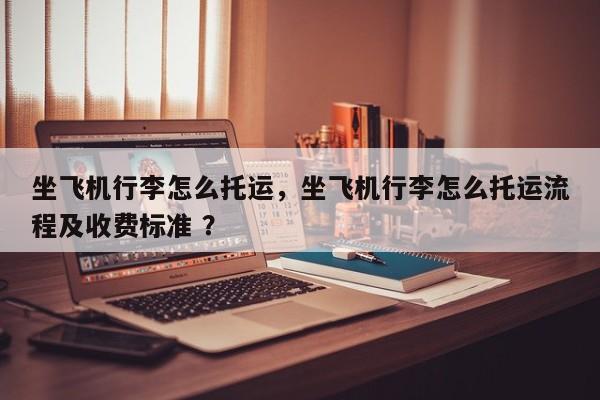 坐飞机行李怎么托运，坐飞机行李怎么托运流程及收费标准 ？-第1张图片-二手车资讯网