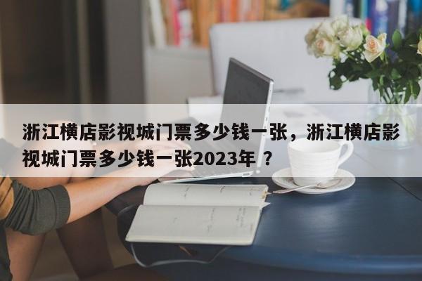 浙江横店影视城门票多少钱一张，浙江横店影视城门票多少钱一张2023年 ？-第1张图片-二手车资讯网