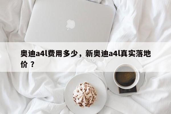 奥迪a4l费用多少，新奥迪a4l真实落地价 ？-第1张图片-二手车资讯网