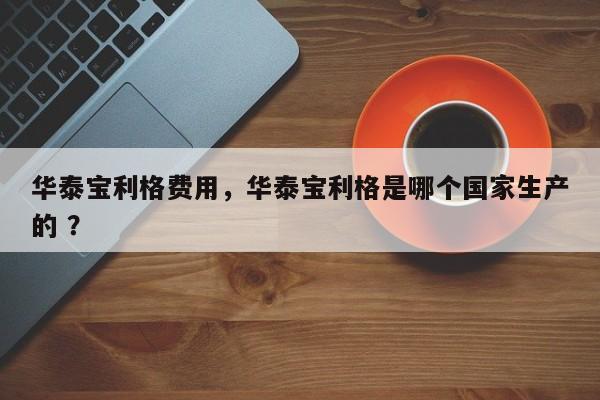 华泰宝利格费用，华泰宝利格是哪个国家生产的 ？-第1张图片-二手车资讯网