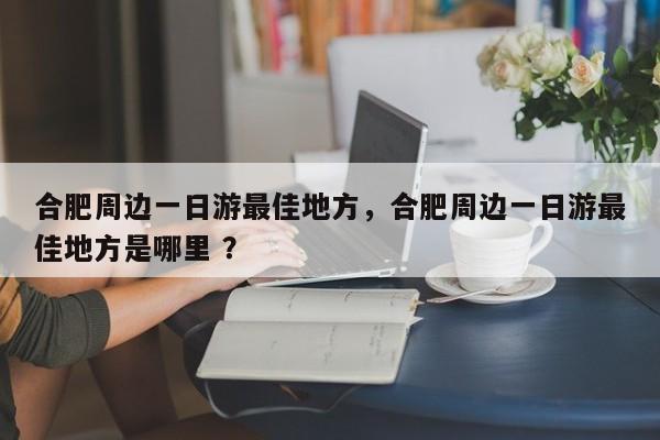 合肥周边一日游最佳地方，合肥周边一日游最佳地方是哪里 ？-第1张图片-二手车资讯网