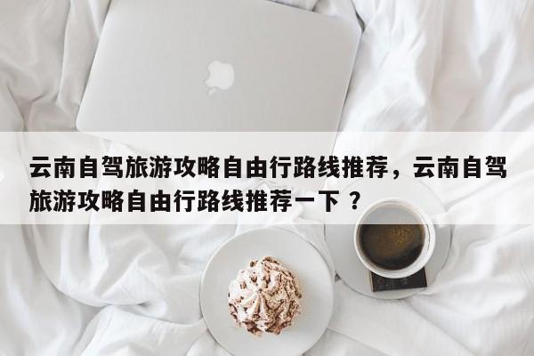 云南自驾旅游攻略自由行路线推荐，云南自驾旅游攻略自由行路线推荐一下 ？-第1张图片-二手车资讯网