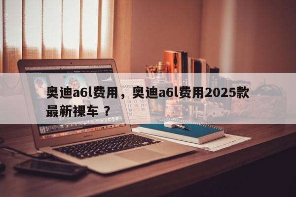 奥迪a6l费用，奥迪a6l费用2025款最新裸车 ？-第1张图片-二手车资讯网
