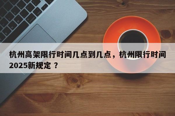 杭州高架限行时间几点到几点，杭州限行时间2025新规定 ？-第1张图片-二手车资讯网
