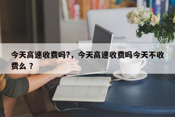 今天高速收费吗?，今天高速收费吗今天不收费么 ？-第1张图片-二手车资讯网