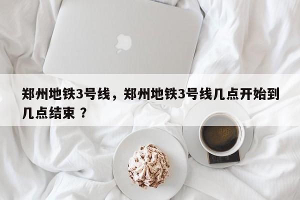 郑州地铁3号线，郑州地铁3号线几点开始到几点结束 ？-第1张图片-二手车资讯网