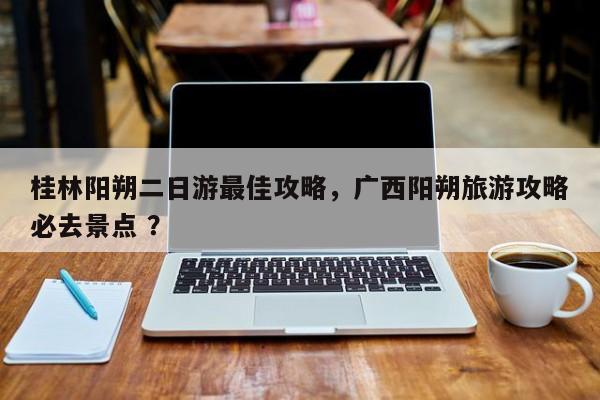 桂林阳朔二日游最佳攻略，广西阳朔旅游攻略必去景点 ？-第1张图片-二手车资讯网