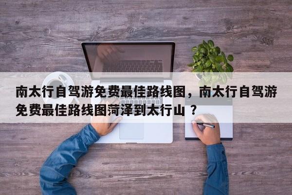 南太行自驾游免费最佳路线图，南太行自驾游免费最佳路线图菏泽到太行山 ？-第1张图片-二手车资讯网
