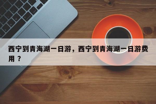西宁到青海湖一日游，西宁到青海湖一日游费用 ？-第1张图片-二手车资讯网