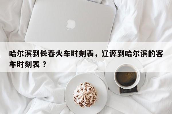 哈尔滨到长春火车时刻表，辽源到哈尔滨的客车时刻表 ？-第1张图片-二手车资讯网