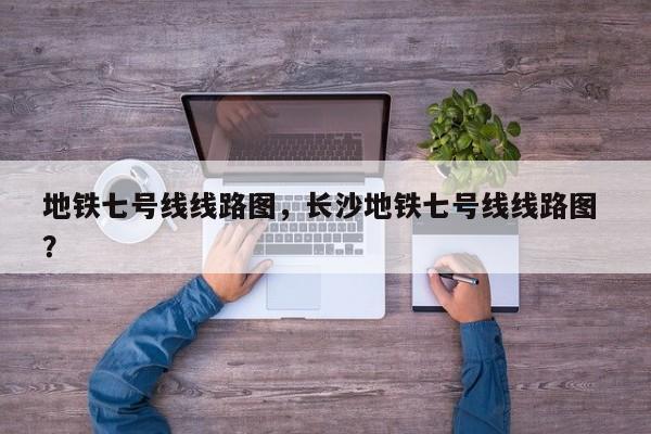 地铁七号线线路图，长沙地铁七号线线路图 ？-第1张图片-二手车资讯网