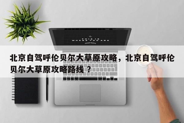 北京自驾呼伦贝尔大草原攻略，北京自驾呼伦贝尔大草原攻略路线 ？-第1张图片-二手车资讯网