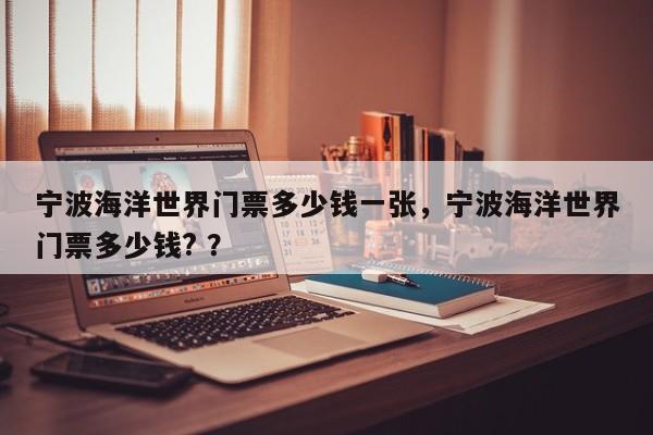 宁波海洋世界门票多少钱一张，宁波海洋世界门票多少钱? ？-第1张图片-二手车资讯网