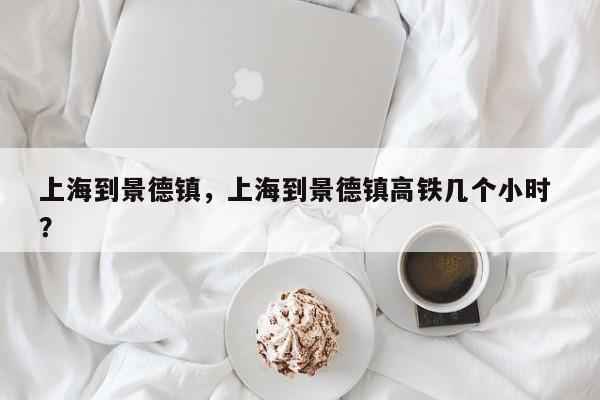 上海到景德镇，上海到景德镇高铁几个小时 ？-第1张图片-二手车资讯网
