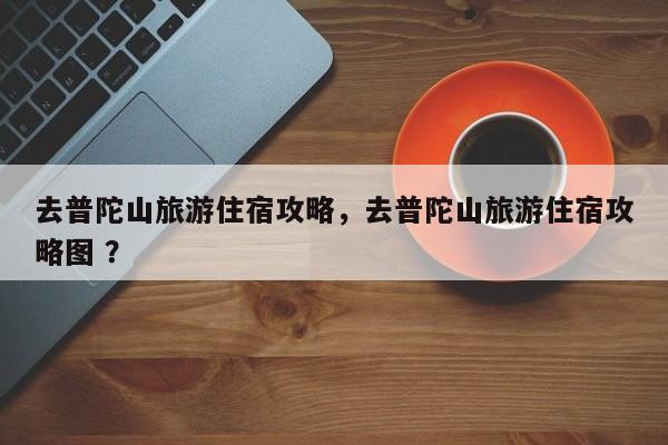 去普陀山旅游住宿攻略，去普陀山旅游住宿攻略图 ？-第1张图片-二手车资讯网
