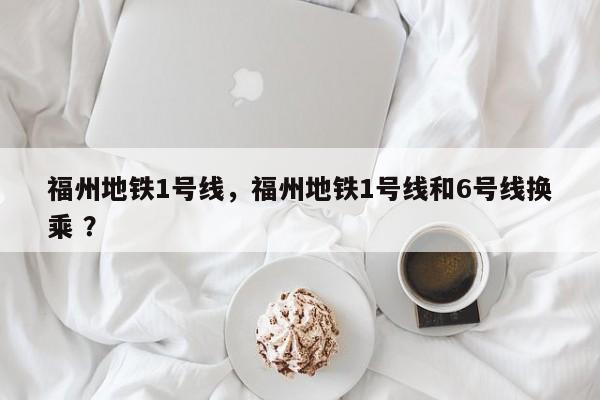 福州地铁1号线，福州地铁1号线和6号线换乘 ？-第1张图片-二手车资讯网