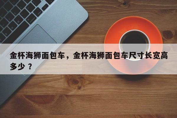 金杯海狮面包车，金杯海狮面包车尺寸长宽高多少 ？-第1张图片-二手车资讯网