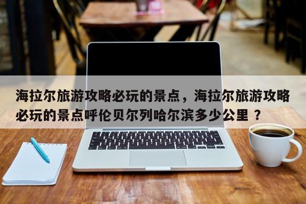 海拉尔旅游攻略必玩的景点，海拉尔旅游攻略必玩的景点呼伦贝尔列哈尔滨多少公里 ？-第1张图片-二手车资讯网