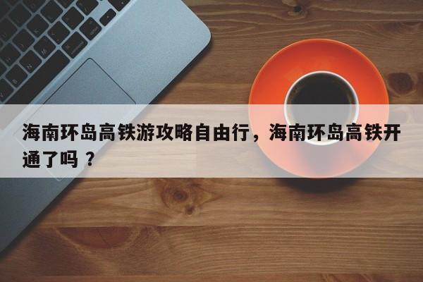 海南环岛高铁游攻略自由行，海南环岛高铁开通了吗 ？-第1张图片-二手车资讯网