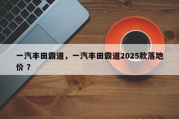 一汽丰田霸道，一汽丰田霸道2025款落地价 ？-第1张图片-二手车资讯网