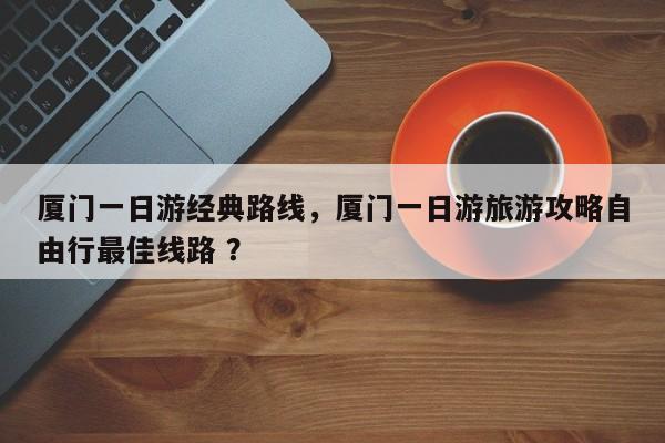 厦门一日游经典路线，厦门一日游旅游攻略自由行最佳线路 ？-第1张图片-二手车资讯网