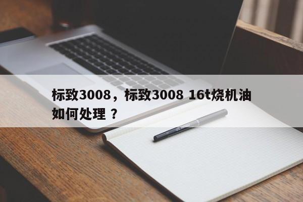 标致3008，标致3008 16t烧机油如何处理 ？-第1张图片-二手车资讯网