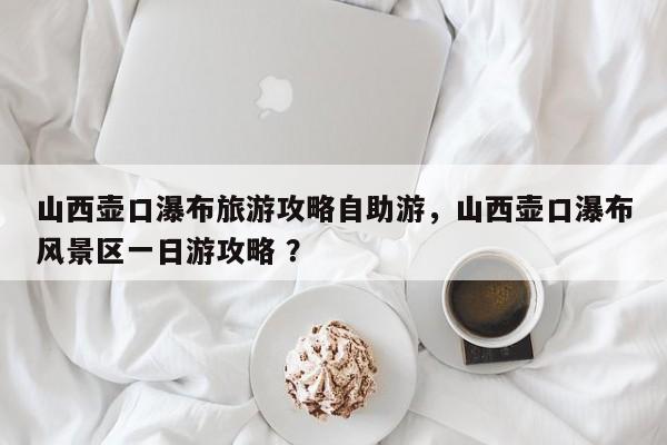 山西壶口瀑布旅游攻略自助游，山西壶口瀑布风景区一日游攻略 ？-第1张图片-二手车资讯网