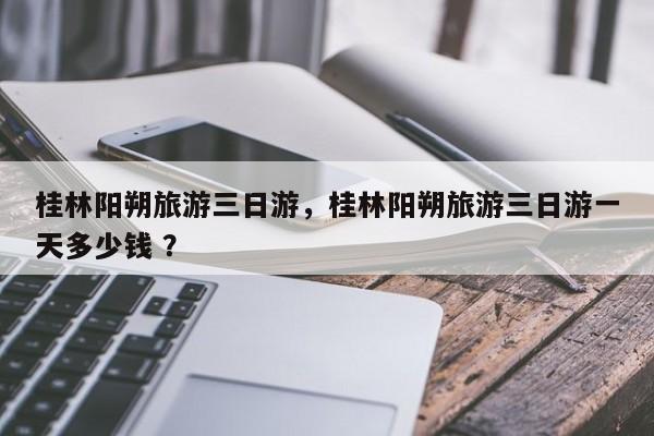 桂林阳朔旅游三日游，桂林阳朔旅游三日游一天多少钱 ？-第1张图片-二手车资讯网