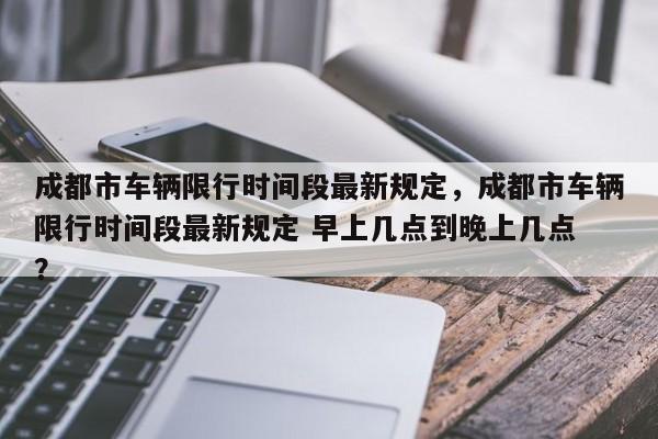 成都市车辆限行时间段最新规定，成都市车辆限行时间段最新规定 早上几点到晚上几点 ？-第1张图片-二手车资讯网