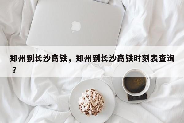 郑州到长沙高铁，郑州到长沙高铁时刻表查询 ？-第1张图片-二手车资讯网