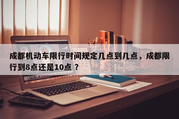 成都机动车限行时间规定几点到几点，成都限行到8点还是10点 ？-第1张图片-二手车资讯网