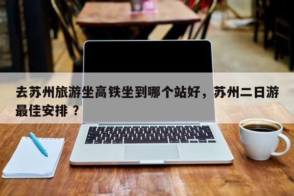 去苏州旅游坐高铁坐到哪个站好，苏州二日游最佳安排 ？-第1张图片-二手车资讯网