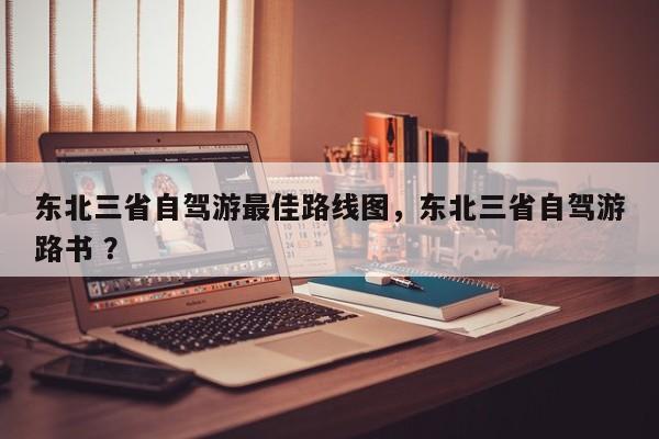 东北三省自驾游最佳路线图，东北三省自驾游路书 ？-第1张图片-二手车资讯网