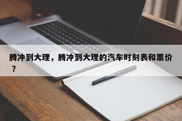 腾冲到大理，腾冲到大理的汽车时刻表和票价 ？-第1张图片-二手车资讯网