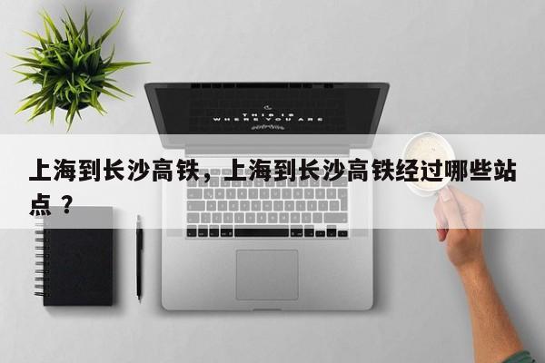 上海到长沙高铁，上海到长沙高铁经过哪些站点 ？-第1张图片-二手车资讯网