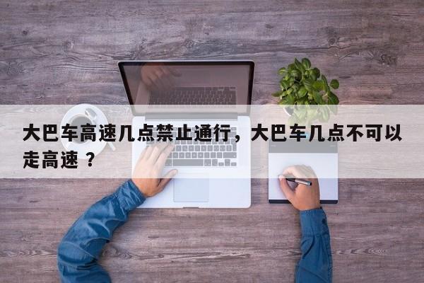 大巴车高速几点禁止通行，大巴车几点不可以走高速 ？-第1张图片-二手车资讯网