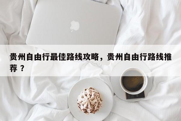 贵州自由行最佳路线攻略，贵州自由行路线推荐 ？-第1张图片-二手车资讯网