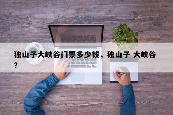 独山子大峡谷门票多少钱，独山子 大峡谷 ？-第1张图片-二手车资讯网
