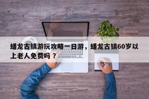蟠龙古镇游玩攻略一日游，蟠龙古镇60岁以上老人免费吗 ？-第1张图片-二手车资讯网