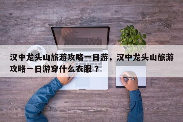 汉中龙头山旅游攻略一日游，汉中龙头山旅游攻略一日游穿什么衣服 ？-第1张图片-二手车资讯网
