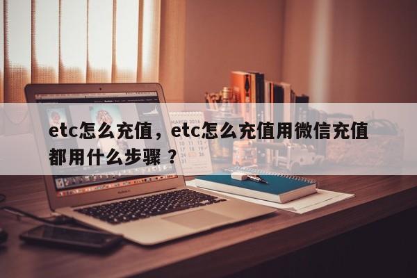 etc怎么充值，etc怎么充值用微信充值都用什么步骤 ？-第1张图片-二手车资讯网