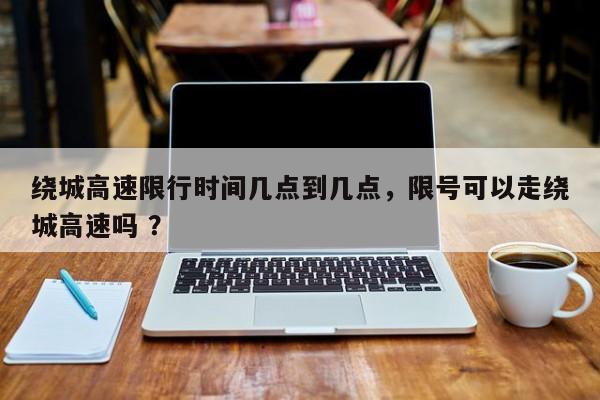 绕城高速限行时间几点到几点，限号可以走绕城高速吗 ？-第1张图片-二手车资讯网