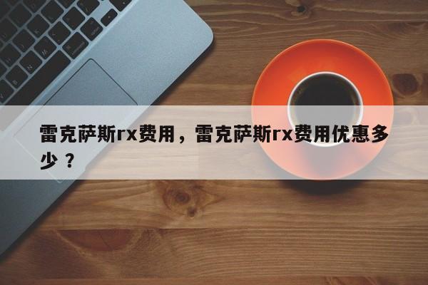 雷克萨斯rx费用，雷克萨斯rx费用优惠多少 ？-第1张图片-二手车资讯网