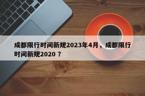 成都限行时间新规2023年4月，成都限行时间新规2020 ？-第1张图片-二手车资讯网
