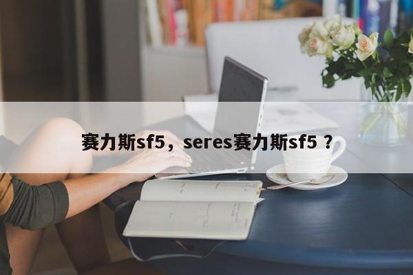 赛力斯sf5，seres赛力斯sf5 ？-第1张图片-二手车资讯网