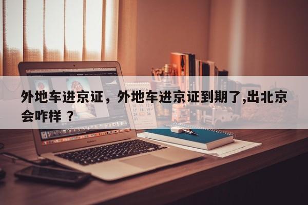 外地车进京证，外地车进京证到期了,出北京会咋样 ？-第1张图片-二手车资讯网